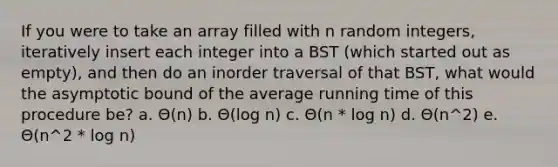 If you were to take an array filled with n random integers, iteratively insert each integer into a BST (which started out as empty), and then do an inorder traversal of that BST, what would the asymptotic bound of the average running time of this procedure be? a. Θ(n) b. Θ(log n) c. Θ(n * log n) d. Θ(n^2) e. Θ(n^2 * log n)