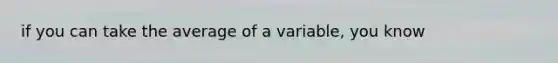 if you can take the average of a variable, you know