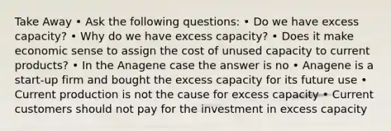 Take Away • Ask the following questions: • Do we have excess capacity? • Why do we have excess capacity? • Does it make economic sense to assign the cost of unused capacity to current products? • In the Anagene case the answer is no • Anagene is a start-up firm and bought the excess capacity for its future use • Current production is not the cause for excess capacity • Current customers should not pay for the investment in excess capacity