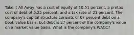 Take It All Away has a cost of equity of 10.51 percent, a pretax cost of debt of 5.25 percent, and a tax rate of 21 percent. The company's capital structure consists of 67 percent debt on a book value basis, but debt is 27 percent of the company's value on a market value basis. What is the company's WACC?