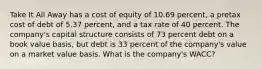 Take It All Away has a cost of equity of 10.69 percent, a pretax cost of debt of 5.37 percent, and a tax rate of 40 percent. The company's capital structure consists of 73 percent debt on a book value basis, but debt is 33 percent of the company's value on a market value basis. What is the company's WACC?