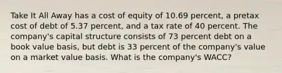 Take It All Away has a cost of equity of 10.69 percent, a pretax cost of debt of 5.37 percent, and a tax rate of 40 percent. The company's capital structure consists of 73 percent debt on a book value basis, but debt is 33 percent of the company's value on a market value basis. What is the company's WACC?