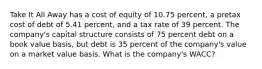 Take It All Away has a cost of equity of 10.75 percent, a pretax cost of debt of 5.41 percent, and a tax rate of 39 percent. The company's capital structure consists of 75 percent debt on a book value basis, but debt is 35 percent of the company's value on a market value basis. What is the company's WACC?