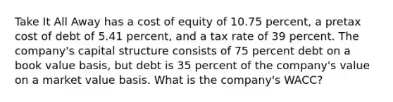 Take It All Away has a cost of equity of 10.75 percent, a pretax cost of debt of 5.41 percent, and a tax rate of 39 percent. The company's capital structure consists of 75 percent debt on a book value basis, but debt is 35 percent of the company's value on a market value basis. What is the company's WACC?