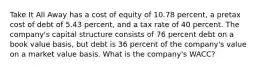 Take It All Away has a cost of equity of 10.78 percent, a pretax cost of debt of 5.43 percent, and a tax rate of 40 percent. The company's capital structure consists of 76 percent debt on a book value basis, but debt is 36 percent of the company's value on a market value basis. What is the company's WACC?