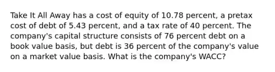 Take It All Away has a cost of equity of 10.78 percent, a pretax cost of debt of 5.43 percent, and a tax rate of 40 percent. The company's capital structure consists of 76 percent debt on a book value basis, but debt is 36 percent of the company's value on a market value basis. What is the company's WACC?