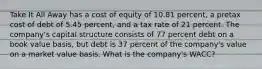 Take It All Away has a cost of equity of 10.81 percent, a pretax cost of debt of 5.45 percent, and a tax rate of 21 percent. The company's capital structure consists of 77 percent debt on a book value basis, but debt is 37 percent of the company's value on a market value basis. What is the company's WACC?