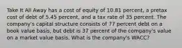 Take It All Away has a cost of equity of 10.81 percent, a pretax cost of debt of 5.45 percent, and a tax rate of 35 percent. The company's capital structure consists of 77 percent debt on a book value basis, but debt is 37 percent of the company's value on a market value basis. What is the company's WACC?