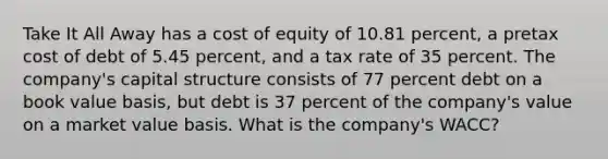 Take It All Away has a cost of equity of 10.81 percent, a pretax cost of debt of 5.45 percent, and a tax rate of 35 percent. The company's capital structure consists of 77 percent debt on a book value basis, but debt is 37 percent of the company's value on a market value basis. What is the company's WACC?