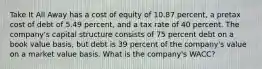 Take It All Away has a cost of equity of 10.87 percent, a pretax cost of debt of 5.49 percent, and a tax rate of 40 percent. The company's capital structure consists of 75 percent debt on a book value basis, but debt is 39 percent of the company's value on a market value basis. What is the company's WACC?