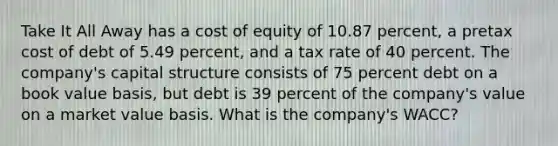 Take It All Away has a cost of equity of 10.87 percent, a pretax cost of debt of 5.49 percent, and a tax rate of 40 percent. The company's capital structure consists of 75 percent debt on a book value basis, but debt is 39 percent of the company's value on a market value basis. What is the company's WACC?