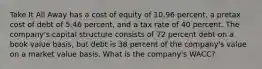 Take It All Away has a cost of equity of 10.96 percent, a pretax cost of debt of 5.46 percent, and a tax rate of 40 percent. The company's capital structure consists of 72 percent debt on a book value basis, but debt is 38 percent of the company's value on a market value basis. What is the company's WACC?