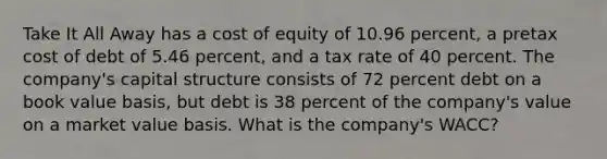 Take It All Away has a cost of equity of 10.96 percent, a pretax cost of debt of 5.46 percent, and a tax rate of 40 percent. The company's capital structure consists of 72 percent debt on a book value basis, but debt is 38 percent of the company's value on a market value basis. What is the company's WACC?