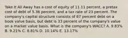 Take It All Away has a cost of equity of 11.11 percent, a pretax cost of debt of 5.36 percent, and a tax rate of 23 percent. The company's capital structure consists of 67 percent debt on a book value basis, but debt is 33 percent of the company's value on a market value basis. What is the company's WACC? A. 9.83% B. 9.21% C. 8.81% D. 10.14% E. 13.17%