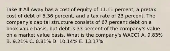 Take It All Away has a cost of equity of 11.11 percent, a pretax cost of debt of 5.36 percent, and a tax rate of 23 percent. The company's capital structure consists of 67 percent debt on a book value basis, but debt is 33 percent of the company's value on a market value basis. What is the company's WACC? A. 9.83% B. 9.21% C. 8.81% D. 10.14% E. 13.17%