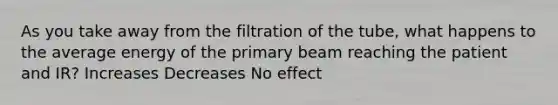 As you take away from the filtration of the tube, what happens to the average energy of the primary beam reaching the patient and IR? Increases Decreases No effect