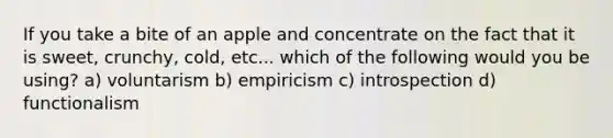 If you take a bite of an apple and concentrate on the fact that it is sweet, crunchy, cold, etc... which of the following would you be using? a) voluntarism b) empiricism c) introspection d) functionalism