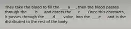 They take the blood to fill the ____a___, then the blood passes through the ____b___ and enters the ___c___. Once this contracts, it passes through the ____d____ valve, into the ____e___ and is the distributed to the rest of the body.