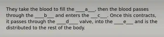 They take <a href='https://www.questionai.com/knowledge/k7oXMfj7lk-the-blood' class='anchor-knowledge'>the blood</a> to fill the ____a___, then the blood passes through the ____b___ and enters the ___c___. Once this contracts, it passes through the ____d____ valve, into the ____e___ and is the distributed to the rest of the body.