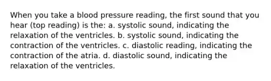 When you take a blood pressure reading, the first sound that you hear (top reading) is the: a. systolic sound, indicating the relaxation of the ventricles. b. systolic sound, indicating the contraction of the ventricles. c. diastolic reading, indicating the contraction of the atria. d. diastolic sound, indicating the relaxation of the ventricles.