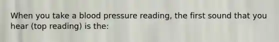 When you take a blood pressure reading, the first sound that you hear (top reading) is the: