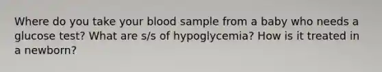 Where do you take your blood sample from a baby who needs a glucose test? What are s/s of hypoglycemia? How is it treated in a newborn?