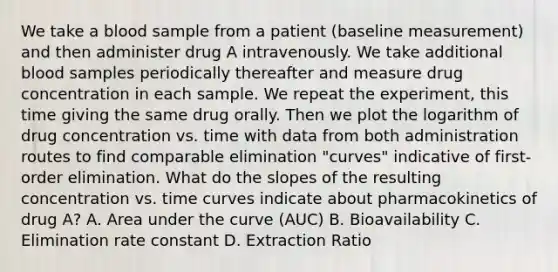 We take a blood sample from a patient (baseline measurement) and then administer drug A intravenously. We take additional blood samples periodically thereafter and measure drug concentration in each sample. We repeat the experiment, this time giving the same drug orally. Then we plot the logarithm of drug concentration vs. time with data from both administration routes to find comparable elimination "curves" indicative of first-order elimination. What do the slopes of the resulting concentration vs. time curves indicate about pharmacokinetics of drug A? A. Area under the curve (AUC) B. Bioavailability C. Elimination rate constant D. Extraction Ratio