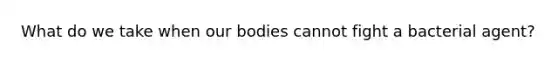 What do we take when our bodies cannot fight a bacterial agent?