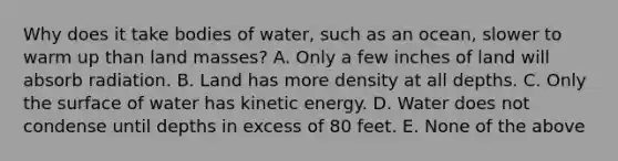 Why does it take bodies of water, such as an ocean, slower to warm up than land masses? A. Only a few inches of land will absorb radiation. B. Land has more density at all depths. C. Only the surface of water has kinetic energy. D. Water does not condense until depths in excess of 80 feet. E. None of the above