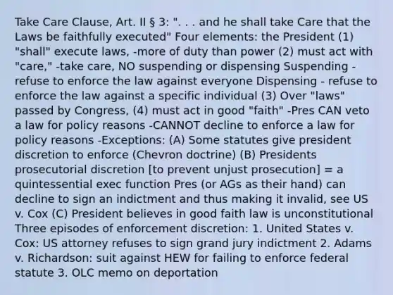 Take Care Clause, Art. II § 3: ". . . and he shall take Care that the Laws be faithfully executed" Four elements: the President (1) "shall" execute laws, -more of duty than power (2) must act with "care," -take care, NO suspending or dispensing Suspending - refuse to enforce the law against everyone Dispensing - refuse to enforce the law against a specific individual (3) Over "laws" passed by Congress, (4) must act in good "faith" -Pres CAN veto a law for policy reasons -CANNOT decline to enforce a law for policy reasons -Exceptions: (A) Some statutes give president discretion to enforce (Chevron doctrine) (B) Presidents <a href='https://www.questionai.com/knowledge/kJkofIOTWH-prosecutorial-discretion' class='anchor-knowledge'>prosecutorial discretion</a> [to prevent unjust prosecution] = a quintessential exec function Pres (or AGs as their hand) can decline to sign an indictment and thus making it invalid, see US v. Cox (C) President believes in good faith law is unconstitutional Three episodes of enforcement discretion: 1. United States v. Cox: US attorney refuses to sign grand jury indictment 2. Adams v. Richardson: suit against HEW for failing to enforce federal statute 3. OLC memo on deportation