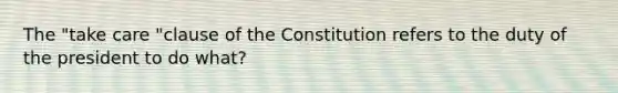 The "take care "clause of the Constitution refers to the duty of the president to do what?