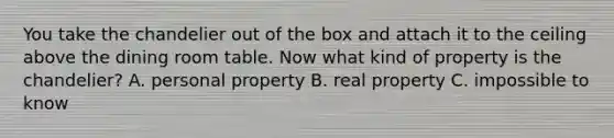 You take the chandelier out of the box and attach it to the ceiling above the dining room table. Now what kind of property is the chandelier? A. personal property B. real property C. impossible to know