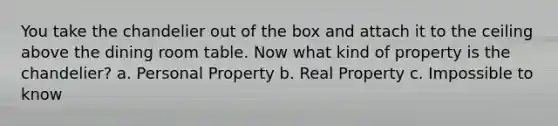 You take the chandelier out of the box and attach it to the ceiling above the dining room table. Now what kind of property is the chandelier? a. Personal Property b. Real Property c. Impossible to know