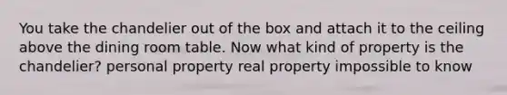 You take the chandelier out of the box and attach it to the ceiling above the dining room table. Now what kind of property is the chandelier? personal property real property impossible to know