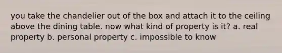 you take the chandelier out of the box and attach it to the ceiling above the dining table. now what kind of property is it? a. real property b. personal property c. impossible to know