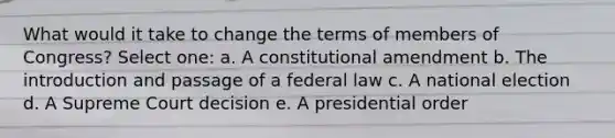 What would it take to change the terms of members of Congress? Select one: a. A constitutional amendment b. The introduction and passage of a federal law c. A national election d. A Supreme Court decision e. A presidential order