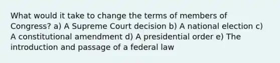 What would it take to change the terms of members of Congress? a) A Supreme Court decision b) A national election c) A constitutional amendment d) A presidential order e) The introduction and passage of a federal law