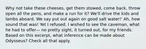 Why not take these cheeses, get them stowed, come back, throw open all the pens, and make a run for it? We'll drive the kids and lambs aboard. We say put out again on good salt water!' Ah, how sound that was! Yet I refused. I wished to see the caveman, what he had to offer— no pretty sight, it turned out, for my friends. Based on this excerpt, what inference can be made about Odysseus? Check all that apply.