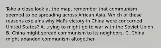 Take a close look at the map. remember that communism seemed to be spreading across African Asia. Which of these reasons explains why Mal's victory in China were concerned United States? A. trying to might go to war with the Soviet Union. B. China might spread communism to its neighbors. C. China might abandon communism altogether.