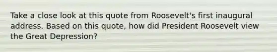 Take a close look at this quote from Roosevelt's first inaugural address. Based on this quote, how did President Roosevelt view the Great Depression?