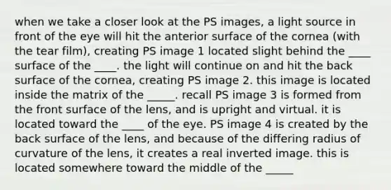 when we take a closer look at the PS images, a light source in front of the eye will hit the anterior surface of the cornea (with the tear film), creating PS image 1 located slight behind the ____ surface of the ____. the light will continue on and hit the back surface of the cornea, creating PS image 2. this image is located inside the matrix of the _____. recall PS image 3 is formed from the front surface of the lens, and is upright and virtual. it is located toward the ____ of the eye. PS image 4 is created by the back surface of the lens, and because of the differing radius of curvature of the lens, it creates a real inverted image. this is located somewhere toward the middle of the _____