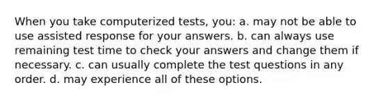 When you take computerized tests, you: a. may not be able to use assisted response for your answers. b. can always use remaining test time to check your answers and change them if necessary. c. can usually complete the test questions in any order. d. may experience all of these options.