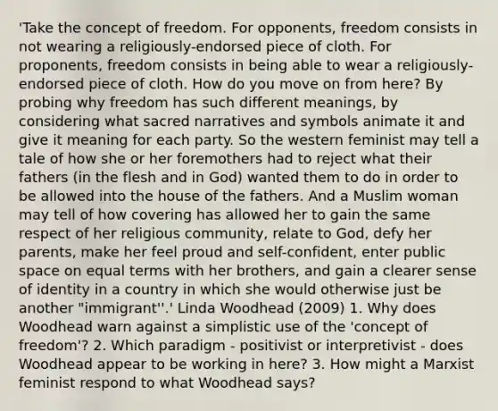 'Take the concept of freedom. For opponents, freedom consists in not wearing a religiously-endorsed piece of cloth. For proponents, freedom consists in being able to wear a religiously-endorsed piece of cloth. How do you move on from here? By probing why freedom has such different meanings, by considering what sacred narratives and symbols animate it and give it meaning for each party. So the western feminist may tell a tale of how she or her foremothers had to reject what their fathers (in the flesh and in God) wanted them to do in order to be allowed into the house of the fathers. And a Muslim woman may tell of how covering has allowed her to gain the same respect of her religious community, relate to God, defy her parents, make her feel proud and self-confident, enter public space on equal terms with her brothers, and gain a clearer sense of identity in a country in which she would otherwise just be another "immigrant''.' Linda Woodhead (2009) 1. Why does Woodhead warn against a simplistic use of the 'concept of freedom'? 2. Which paradigm - positivist or interpretivist - does Woodhead appear to be working in here? 3. How might a Marxist feminist respond to what Woodhead says?