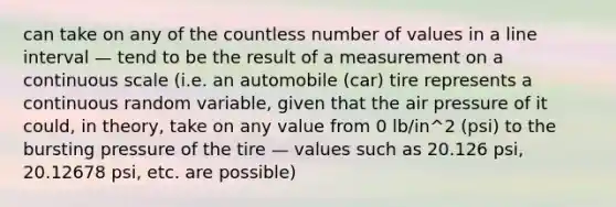 can take on any of the countless number of values in a line interval — tend to be the result of a measurement on a continuous scale (i.e. an automobile (car) tire represents a continuous random variable, given that the air pressure of it could, in theory, take on any value from 0 lb/in^2 (psi) to the bursting pressure of the tire — values such as 20.126 psi, 20.12678 psi, etc. are possible)