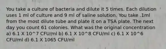 You take a culture of bacteria and dilute it 5 times. Each dilution uses 1 ml of culture and 9 ml of saline solution. You take .1ml from the most dilute tube and plate it on a TSA plate. The next day you count 61 colonies. What was the original concentration a) 6.1 X 10^7 CFU/ml b) 6.1 X 10^8 CFU/ml c) 6.1 X 10^6 CFU/ml d) 6.1 X 1065 CFU/ml