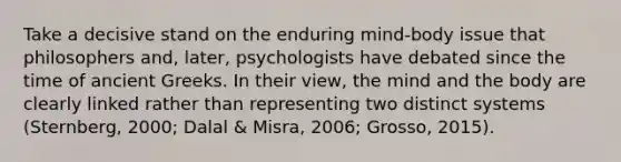 Take a decisive stand on the enduring mind-body issue that philosophers and, later, psychologists have debated since the time of ancient Greeks. In their view, the mind and the body are clearly linked rather than representing two distinct systems (Sternberg, 2000; Dalal & Misra, 2006; Grosso, 2015).