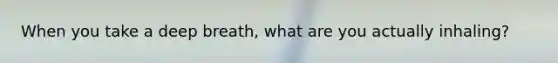 When you take a deep breath, what are you actually inhaling?