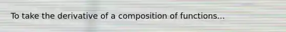 To take the derivative of a composition of functions...