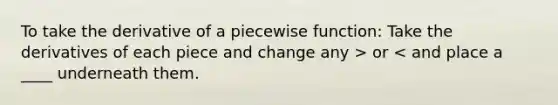 To take the derivative of a piecewise function: Take the derivatives of each piece and change any > or < and place a ____ underneath them.