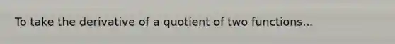 To take the derivative of a quotient of two functions...